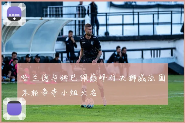 哈兰德与姆巴佩巅峰对决挪威法国末轮争夺小组头名
