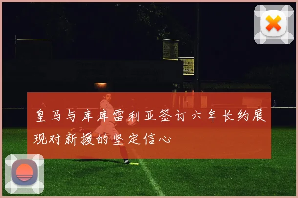 皇马与库库雷利亚签订六年长约展现对新援的坚定信心