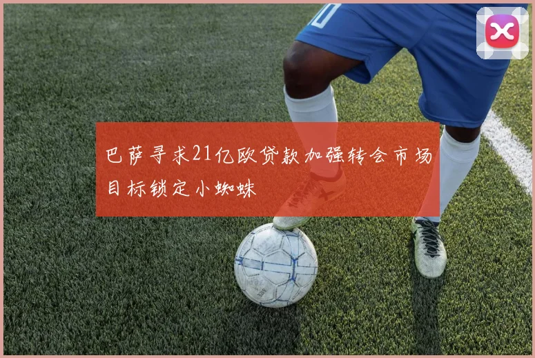 巴萨寻求21亿欧贷款加强转会市场目标锁定小蜘蛛