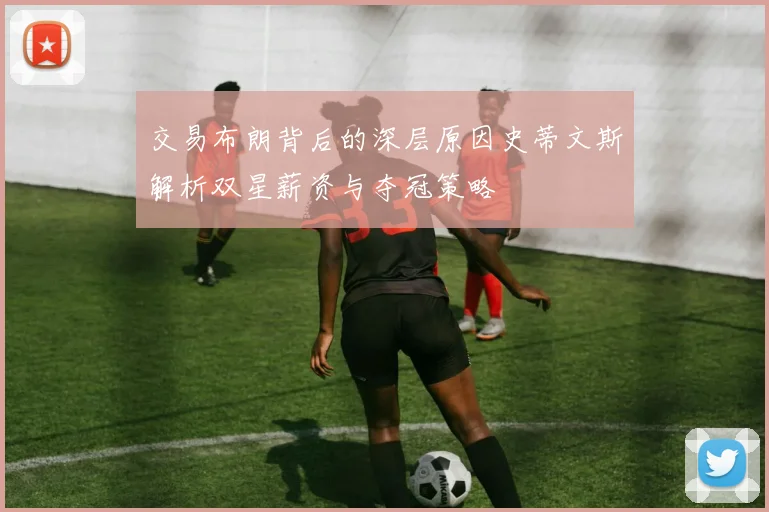 交易布朗背后的深层原因史蒂文斯解析双星薪资与夺冠策略