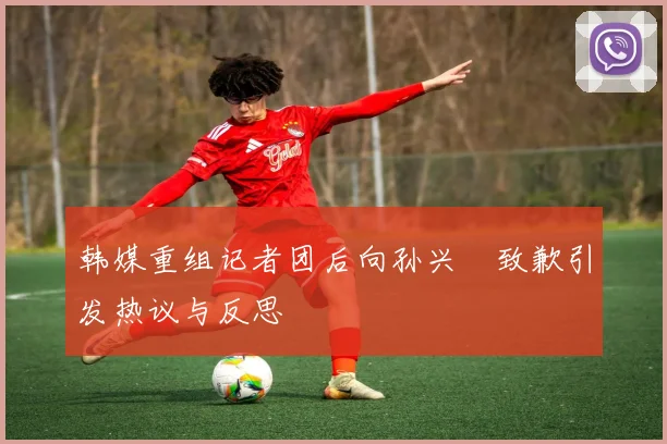 韩媒重组记者团后向孙兴慜致歉引发热议与反思