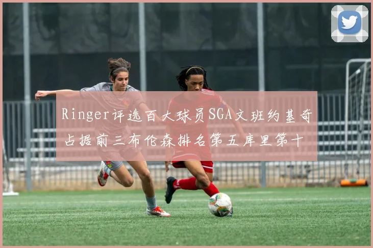 Ringer评选百大球员SGA文班约基奇占据前三布伦森排名第五库里第十杜兰特第十六詹姆斯第二十