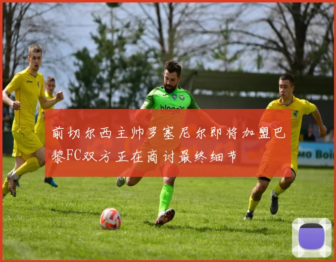 前切尔西主帅罗塞尼尔即将加盟巴黎FC双方正在商讨最终细节