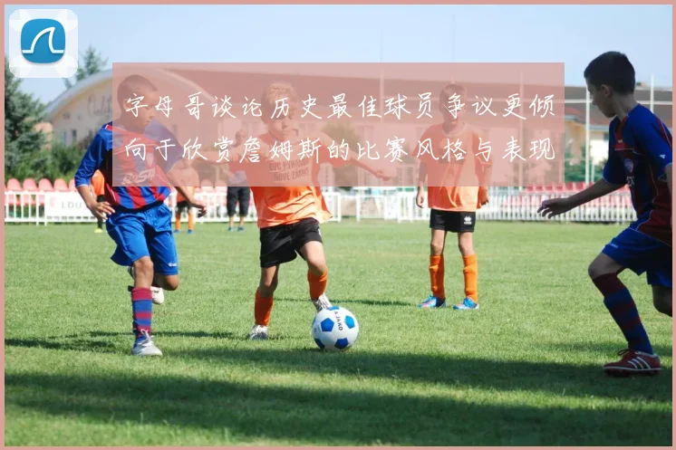 字母哥谈论历史最佳球员争议更倾向于欣赏詹姆斯的比赛风格与表现