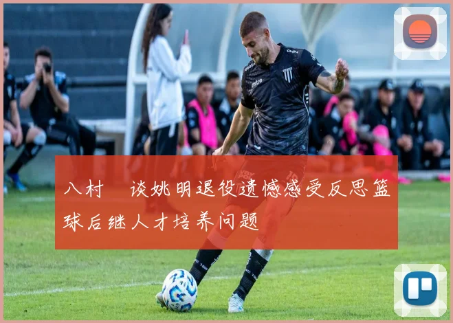 八村塁谈姚明退役遗憾感受反思篮球后继人才培养问题