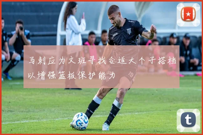 马刺应为文班寻找合适大个子搭档以增强篮板保护能力