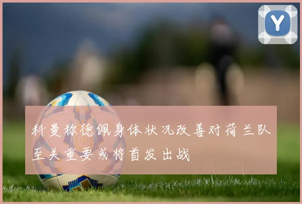 科曼称德佩身体状况改善对荷兰队至关重要或将首发出战