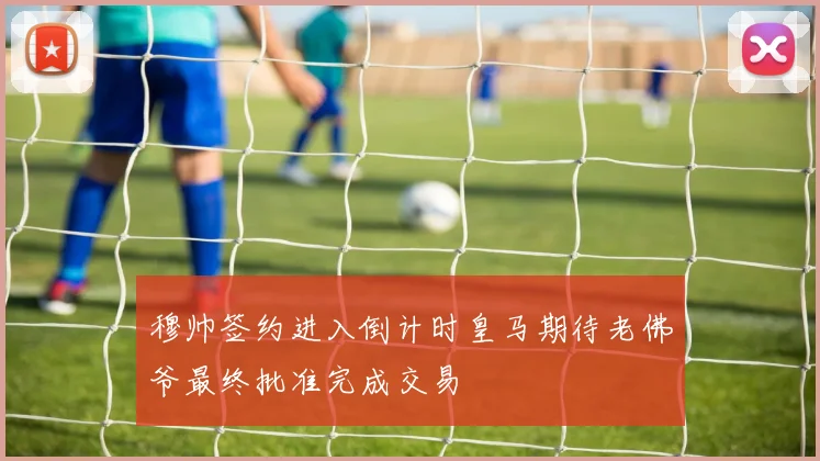 穆帅签约进入倒计时皇马期待老佛爷最终批准完成交易