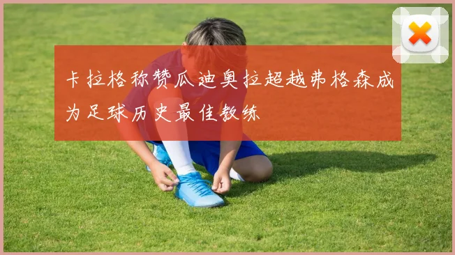 卡拉格称赞瓜迪奥拉超越弗格森成为足球历史最佳教练