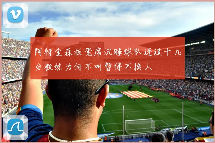 阿特金森板凳席沉睡球队连追十几分教练为何不叫暂停不换人