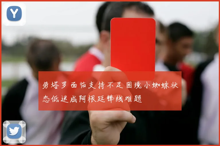 劳塔罗面临支持不足困境小蜘蛛状态低迷成阿根廷锋线难题