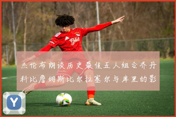 杰伦布朗谈历史最佳五人组合乔丹科比詹姆斯比尔拉塞尔与库里的影响力