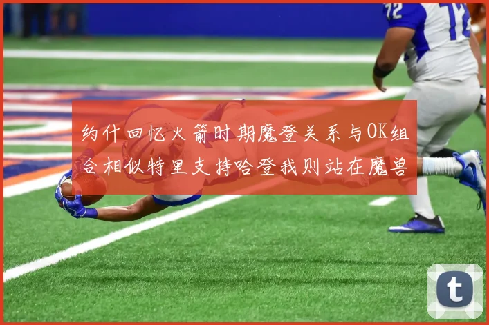 约什回忆火箭时期魔登关系与OK组合相似特里支持哈登我则站在魔兽一边