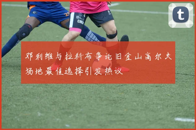 邓利维与拉科布争论旧金山高尔夫场地最佳选择引发热议
