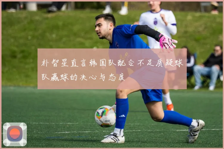 朴智星直言韩国队配合不足质疑球队赢球的决心与态度