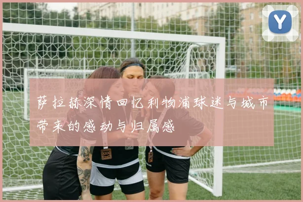 萨拉赫深情回忆利物浦球迷与城市带来的感动与归属感