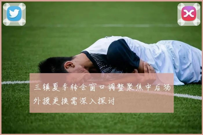 三镇夏季转会窗口调整聚焦中后场外援更换需深入探讨