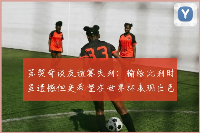 苏契奇谈友谊赛失利：输给比利时虽遗憾但更希望在世界杯表现出色
