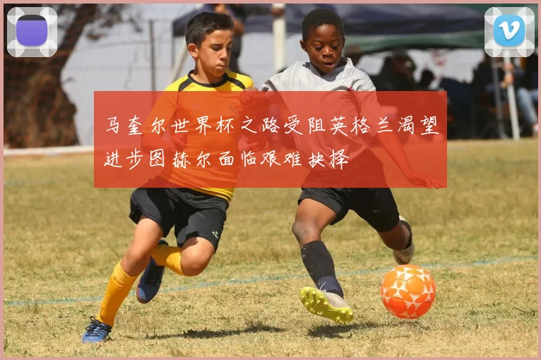 马奎尔世界杯之路受阻英格兰渴望进步图赫尔面临艰难抉择