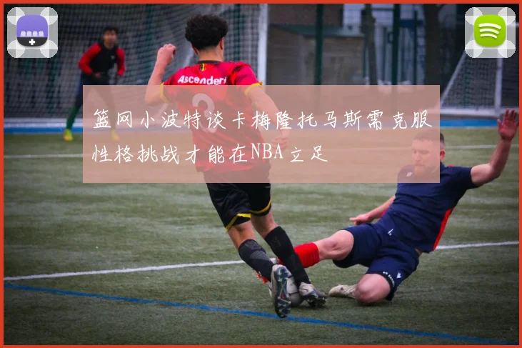 篮网小波特谈卡梅隆托马斯需克服性格挑战才能在NBA立足