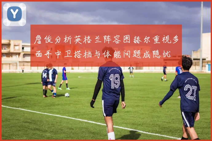 詹俊分析英格兰阵容图赫尔重视多面手中卫搭档与体能问题成隐忧