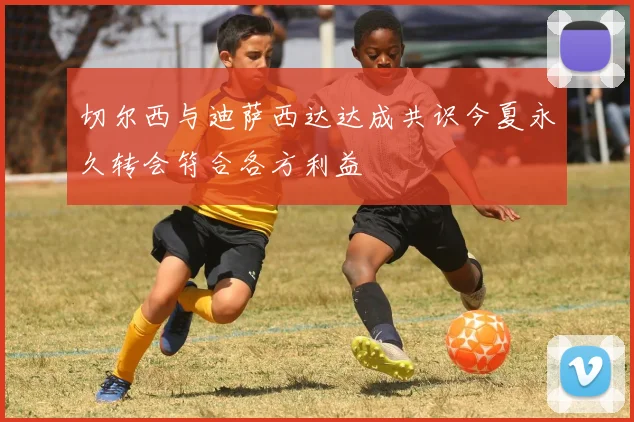 切尔西与迪萨西达达成共识今夏永久转会符合各方利益