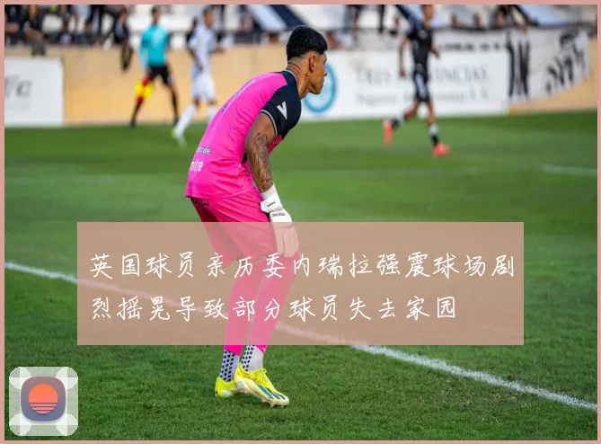 英国球员亲历委内瑞拉强震球场剧烈摇晃导致部分球员失去家园