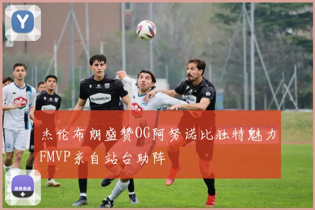 杰伦布朗盛赞OG阿努诺比独特魅力FMVP亲自站台助阵