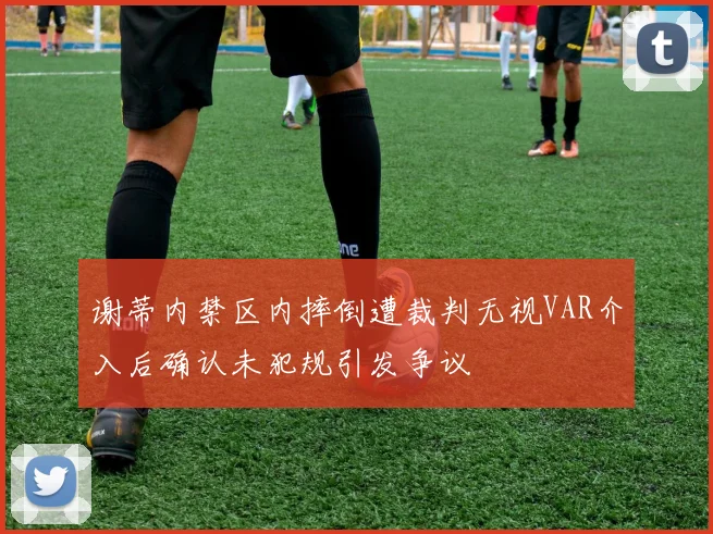 谢蒂内禁区内摔倒遭裁判无视VAR介入后确认未犯规引发争议