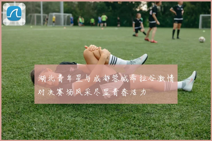 湖北青年星与成都蓉城希拉谷激情对决赛场风采尽显青春活力