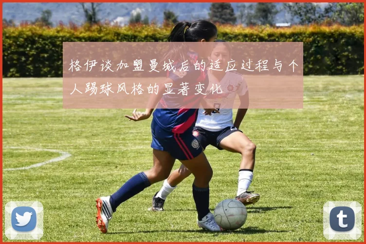 格伊谈加盟曼城后的适应过程与个人踢球风格的显著变化