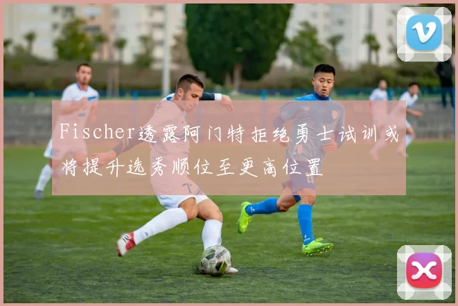 Fischer透露阿门特拒绝勇士试训或将提升选秀顺位至更高位置