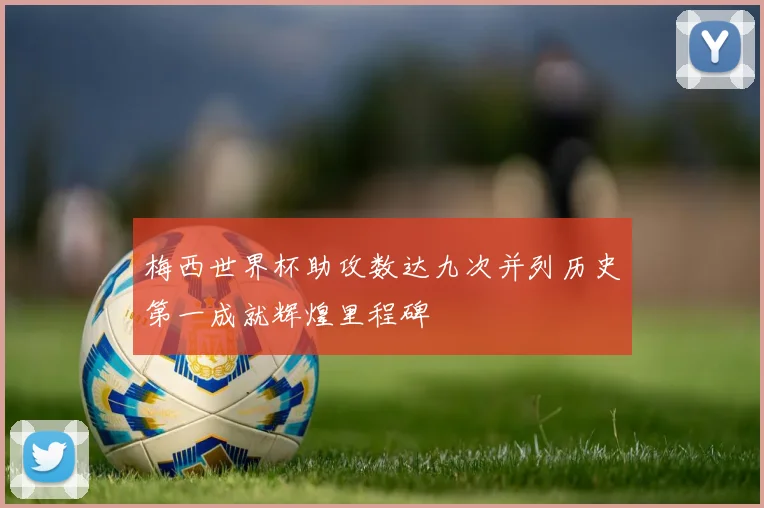 梅西世界杯助攻数达九次并列历史第一成就辉煌里程碑