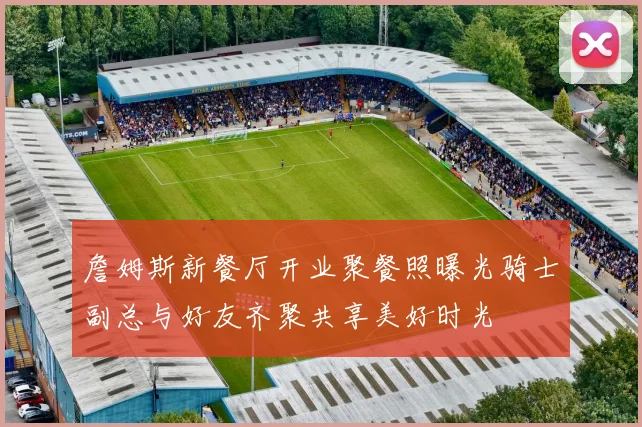 詹姆斯新餐厅开业聚餐照曝光骑士副总与好友齐聚共享美好时光