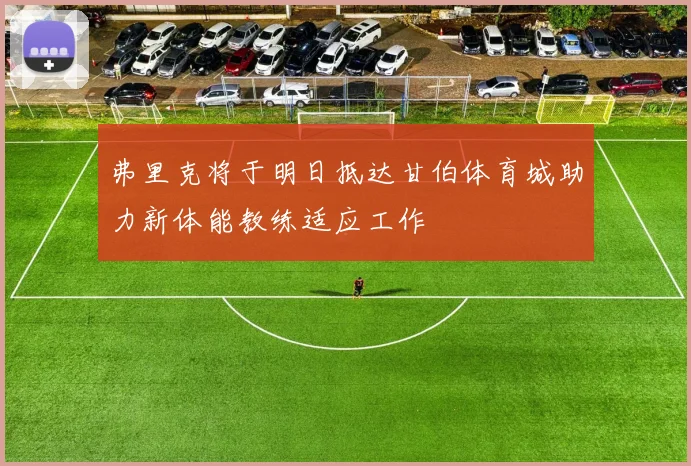 弗里克将于明日抵达甘伯体育城助力新体能教练适应工作