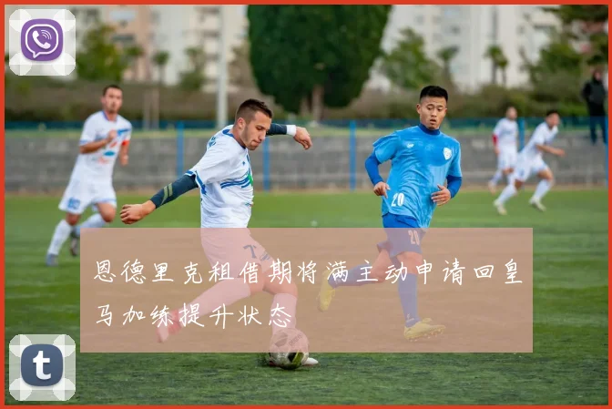 恩德里克租借期将满主动申请回皇马加练提升状态
