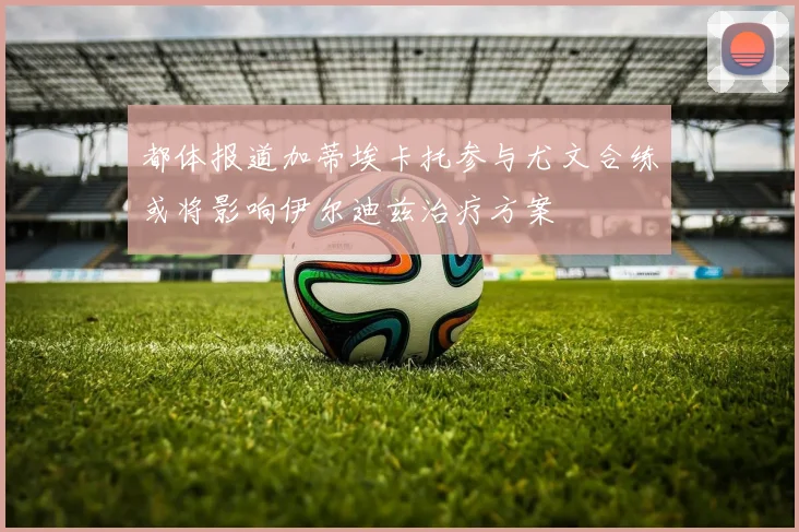 都体报道加蒂埃卡托参与尤文合练或将影响伊尔迪兹治疗方案