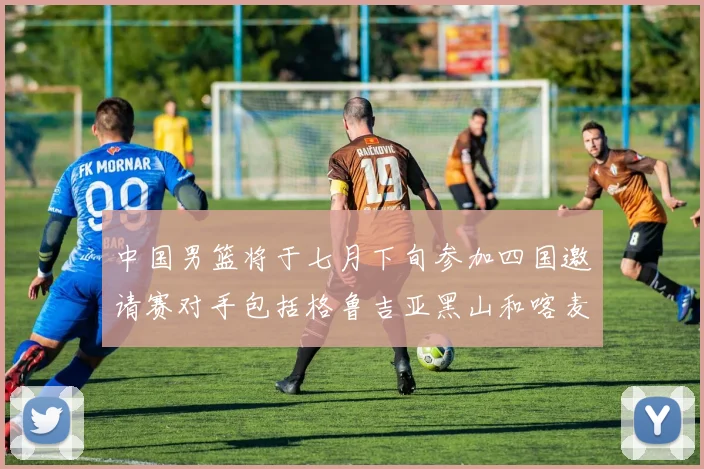 中国男篮将于七月下旬参加四国邀请赛对手包括格鲁吉亚黑山和喀麦隆